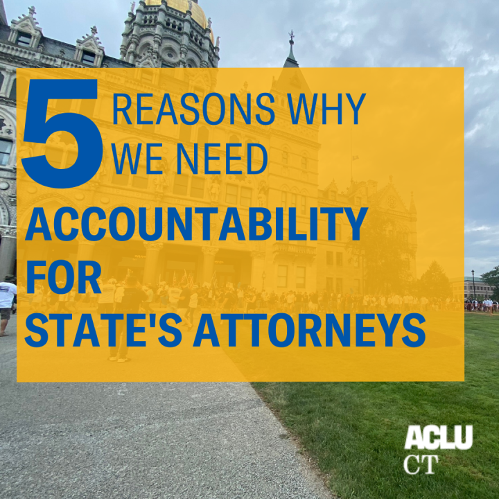 In the background, a photo of the CT Capitol. Overlaid in a yellow square, in blue font, it says, "5 reasons why we need accountability for state's attorneys." the ACLU-CT logo in white is in the bottom right corner